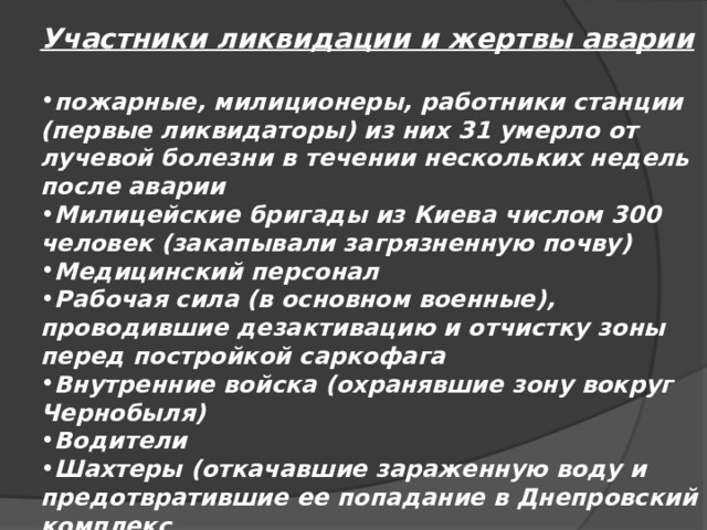 Участники ликвидации и жертвы аварии  пожарные, милиционеры, работники станции (первые ликвидаторы) из них 31 умерло от лучевой болезни в течении нескольких недель после аварии Милицейские бригады из Киева числом 300 человек (закапывали загрязненную почву) Медицинский персонал Рабочая сила (в основном военные), проводившие дезактивацию и отчистку зоны перед постройкой саркофага Внутренние войска (охранявшие зону вокруг Чернобыля) Водители Шахтеры (откачавшие зараженную воду и предотвратившие ее попадание в Днепровский комплекс 