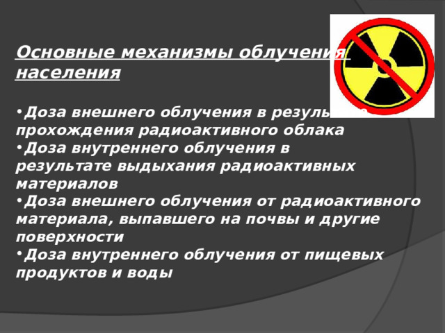 Основные механизмы облучения населения  Доза внешнего облучения в результате прохождения радиоактивного облака Доза внутреннего облучения в результате выдыхания радиоактивных материалов Доза внешнего облучения от радиоактивного материала, выпавшего на почвы и другие поверхности Доза внутреннего облучения от пищевых продуктов и воды 