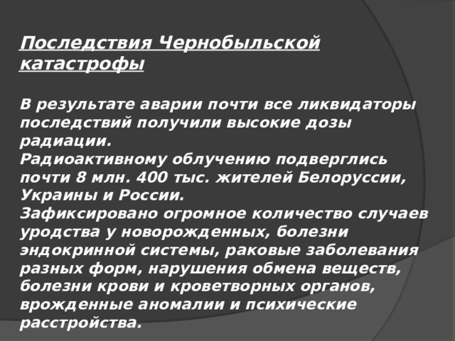 Последствия Чернобыльской катастрофы  В результате аварии почти все ликвидаторы последствий получили высокие дозы радиации. Радиоактивному облучению подверглись почти 8 млн. 400 тыс. жителей Белоруссии, Украины и России. Зафиксировано огромное количество случаев уродства у новорожденных, болезни эндокринной системы, раковые заболевания разных форм, нарушения обмена веществ, болезни крови и кроветворных органов, врожденные аномалии и психические расстройства. 