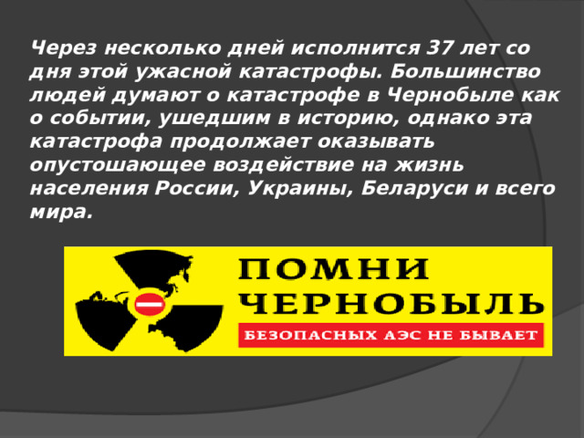 Через несколько дней исполнится 37 лет со дня этой ужасной катастрофы. Большинство людей думают о катастрофе в Чернобыле как о событии, ушедшим в историю, однако эта катастрофа продолжает оказывать опустошающее воздействие на жизнь населения России, Украины, Беларуси и всего мира. 