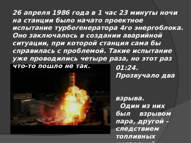 26 апреля 1986 года в 1 час 23 минуты ночи на станции было начато проектное испытание турбогенератора 4го энергоблока. Оно заключалось в создании аварийной ситуации, при которой станция сама бы справилась с проблемой. Такие испытание уже проводились четыре раза, но этот раз что-то пошло не так.   01:24. Прозвучало два взрыва.  Один из них был взрывом пара, другой – следствием топливных испарений.  