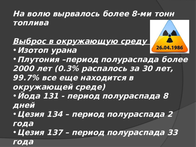 На волю вырвалось более 8-ми тонн топлива  Выброс в окружающую среду : Изотоп урана Плутония –период полураспада более 2000 лет (0.3% распалось за 30 лет, 99.7% все еще находится в окружающей среде) Йода 131 - период полураспада 8 дней Цезия 134 – период полураспада 2 года Цезия 137 – период полураспада 33 года Стронция 190 – период полураспада 28 лет 