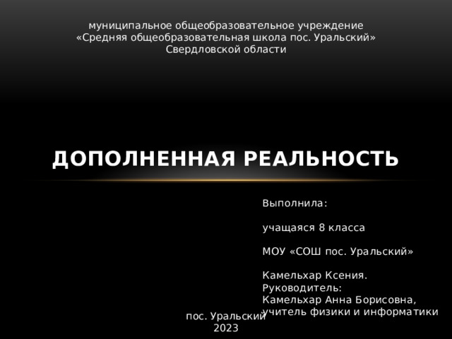 муниципальное общеобразовательное учреждение  «Средняя общеобразовательная школа пос. Уральский» Свердловской области Дополненная реальность Выполнила: учащаяся 8 класса МОУ «СОШ пос. Уральский» Камельхар Ксения. Руководитель: Камельхар Анна Борисовна, учитель физики и информатики пос. Уральский 2023 