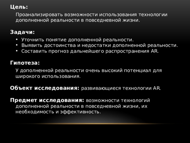 Цель:  Проанализировать возможности использования технологии дополненной реальности в повседневной жизни.  Задачи: Уточнить понятие дополненной реальности. Выявить достоинства и недостатки дополненной реальности. Составить прогноз дальнейшего распространения AR. Гипотеза: У дополненной реальности очень высокий потенциал для широкого использования. Объект исследования:  развивающиеся технологии AR. Предмет исследования: возможности технологий дополненной реальности в повседневной жизни, их необходимость и эффективность. 