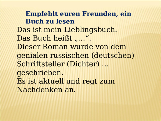 Empfehlt euren Freunden, ein Buch zu lesen Das ist mein Lieblingsbuch. Das Buch heißt „…“. Dieser Roman wurde von dem genialen russischen (deutschen) Schriftsteller (Dichter) … geschrieben. Es ist aktuell und regt zum Nachdenken an. 