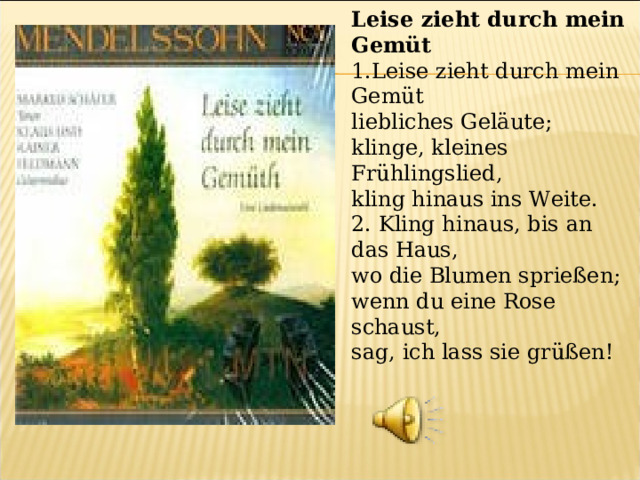 Leise zieht durch mein Gemüt 1.Leise zieht durch mein Gemüt liebliches Geläute; klinge, kleines Frühlingslied, kling hinaus ins Weite. 2. Kling hinaus, bis an das Haus, wo die Blumen sprießen; wenn du eine Rose schaust, sag, ich lass sie grüßen! 