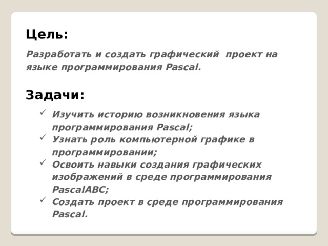 Цель:  Разработать и создать графический проект на языке программирования Pascal.  Задачи: Изучить историю возникновения языка программирования Pascal; Узнать роль компьютерной графике в программировании; Освоить навыки создания графических изображений в среде программирования PascalАВС; Создать проект в среде программирования Pascal. 