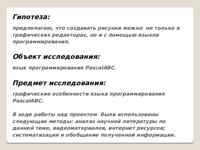 Гипотеза: предполагаю, что создавать рисунки можно не только в графических редакторах, но и с помощью языков программирования.  Объект исследования: язык программирования PascalАВС.  Предмет исследования: графические особенности языка программирования PascalАВС.  В ходе работы над проектом были использованы следующие методы: анализ научной литературы по данной теме, видеоматериалов, интернет ресурсов; систематизация и обобщение полученной информации. 