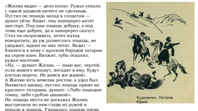 «Жилин видит — дело плохо. Ружье уехало, с одной шашкой ничего не сделаешь. Пустил он лошадь назад к солдатам — думал уйти. Видит, ему наперерез катят шестеро. Под ним лошадь добрая, а под теми еще добрее, да и наперерез скачут. Стал он окорачивать, хотел назад поворотить, да уж разнеслась лошадь, не удержит, прямо на них летит. Видит — близится к нему с красной бородой татарин на сером коне. Визжит, зубы оскалил, ружье наготове. «Ну, — думает Жилин, — знаю вас, чертей, если живого возьмут, посадят в яму, будут плетью пороть. Не дамся же живой». А Жилин хоть невелик ростом, а удал был. Выхватил шашку, пустил лошадь прямо на красного татарина, думает: «Либо лошадью сомну, либо срублю шашкой». На лошадь места не доскакал Жилин, выстрелили по нем сзади из ружей и попали в лошадь. Ударилась лошадь оземь со всего маху, — навалилась Жилину на ногу». Художник Петров Юрий. 