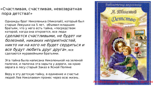«Счастливая, счастливая, невозвратная  пора детства!» Однажды брат Николенька (Николай), который был старше Левушки на 5 лет, объявил младшим братьям, что у него есть тайна, «посредством которой, когда она откроется, все люди сделаются счастливыми, не будет ни болезней, никаких неприятностей, никто ни на кого не будет сердиться и все будут любить друг друга » , все сделаются муравейными братьями. Эта тайна была написана Николенькой на зеленой палочке, и палочка эта зарыта у дороги, на краю оврага в лесу старый Заказ в Ясной Поляне Веру в эту детскую тайну, в единение и счастье людей Лев Николаевич пронес через всю жизнь. Автобиографическая повесть «Детство» 