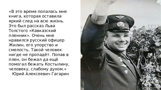«В это время попалась мне книга, которая оставила яркий след на всю жизнь. Это был рассказ Льва Толстого «Кавказский пленник». Очень мне нравился русский офицер Жилин, его упорство и смелость. Такой человек нигде не пропадёт. Попав в плен, он бежал да ещё помогал бежать Костылину, человеку, слабому духом.» Юрий Алексеевич Гагарин 