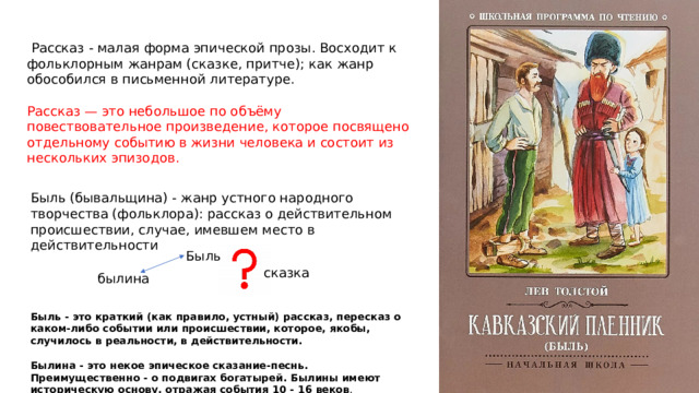  Рассказ - малая форма эпической прозы. Восходит к фольклорным жанрам (сказке, притче); как жанр обособился в письменной литературе. Рассказ — это небольшое по объёму повествовательное произведение, которое посвящено отдельному событию в жизни человека и состоит из нескольких эпизодов. Быль (бывальщина) - жанр устного народного творчества (фольклора): рассказ о действительном происшествии, случае, имевшем место в действительности Быль сказка былина Быль - это краткий (как правило, устный) рассказ, пересказ о каком-либо событии или происшествии, которое, якобы, случилось в реальности, в действительности.  Былина - это некое эпическое сказание-песнь. Преимущественно - о подвигах богатырей. Былины имеют историческую основу, отражая события 10 - 16 веков . 
