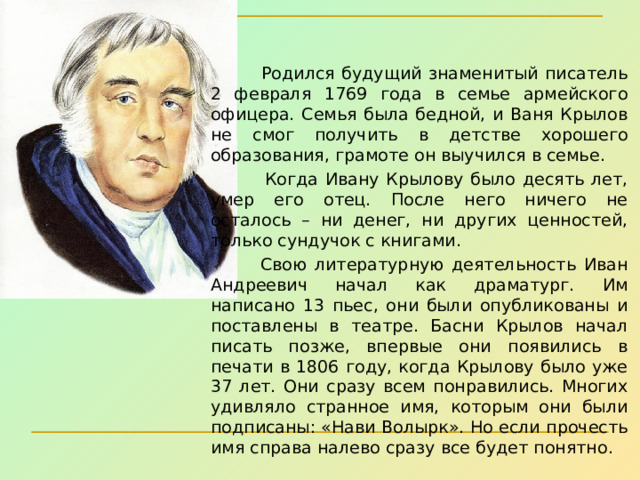  Родился будущий знаменитый писатель 2 февраля 1769 года в семье армейского офицера. Семья была бедной, и Ваня Крылов не смог получить в детстве хорошего образования, грамоте он выучился в семье.  Когда Ивану Крылову было десять лет, умер его отец. После него ничего не осталось – ни денег, ни других ценностей, только сундучок с книгами.    Свою литературную деятельность Иван Андреевич начал как драматург. Им написано 13 пьес, они были опубликованы и поставлены в театре. Басни Крылов начал писать позже, впервые они появились в печати в 1806 году, когда Крылову было уже 37 лет. Они сразу всем понравились. Многих удивляло странное имя, которым они были подписаны: «Нави Волырк». Но если прочесть имя справа налево сразу все будет понятно. 