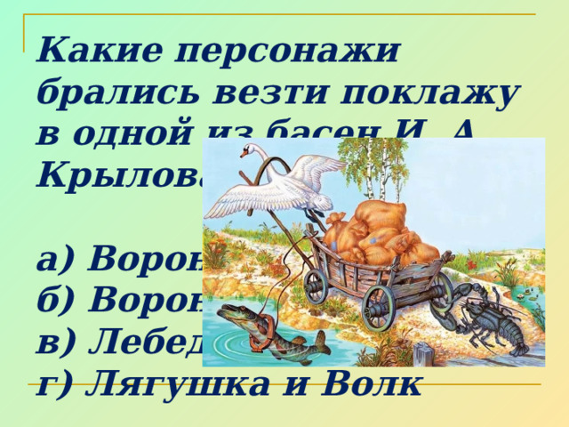 Какие персонажи брались везти поклажу в одной из басен И. А. Крылова?  а) Ворона и Лисица б) Ворона и Курица в) Лебедь, Щука и Рак г) Лягушка и Волк 
