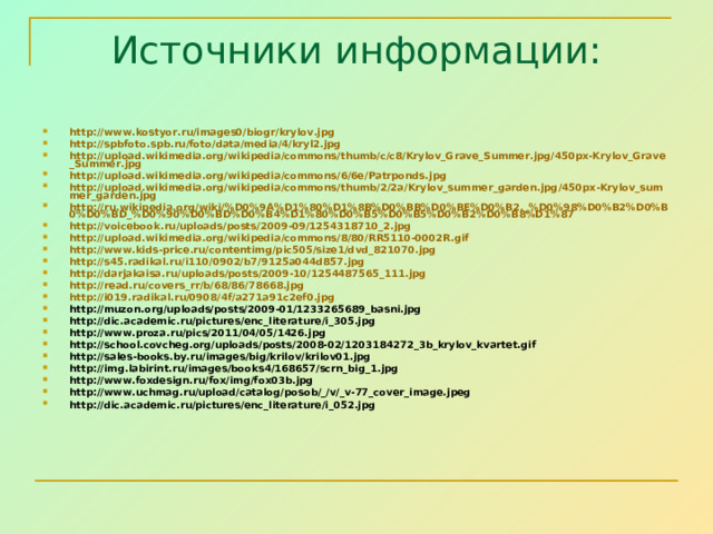 Источники информации: http://www.kostyor.ru/images0/biogr/krylov.jpg  http://spbfoto.spb.ru/foto/data/media/4/kryl2.jpg http://upload.wikimedia.org/wikipedia/commons/thumb/c/c8/Krylov_Grave_Summer.jpg/450px-Krylov_Grave_Summer.jpg http://upload.wikimedia.org/wikipedia/commons/6/6e/Patrponds.jpg http://upload.wikimedia.org/wikipedia/commons/thumb/2/2a/Krylov_summer_garden.jpg/450px-Krylov_summer_garden.jpg http://ru.wikipedia.org/wiki/%D0%9A%D1%80%D1%8B%D0%BB%D0%BE%D0%B2,_%D0%98%D0%B2%D0%B0%D0%BD_%D0%90%D0%BD%D0%B4%D1%80%D0%B5%D0%B5%D0%B2%D0%B8%D1%87 http://voicebook.ru/uploads/posts/2009-09/1254318710_2.jpg http://upload.wikimedia.org/wikipedia/commons/8/80/RR5110-0002R.gif http://www.kids-price.ru/contentimg/pic505/size1/dvd_821070.jpg http://s45.radikal.ru/i110/0902/b7/9125a044d857.jpg http://darjakaisa.ru/uploads/posts/2009-10/1254487565_111.jpg http://read.ru/covers_rr/b/68/86/78668.jpg http://i019.radikal.ru/0908/4f/a271a91c2ef0.jpg http://muzon.org/uploads/posts/2009-01/1233265689_basni.jpg http://dic.academic.ru/pictures/enc_literature/i_305.jpg http://www.proza.ru/pics/2011/04/05/1426.jpg http://school.covcheg.org/uploads/posts/2008-02/1203184272_3b_krylov_kvartet.gif http://sales-books.by.ru/images/big/krilov/krilov01.jpg http://img.labirint.ru/images/books4/168657/scrn_big_1.jpg http://www.foxdesign.ru/fox/img/fox03b.jpg http://www.uchmag.ru/upload/catalog/posob/_/v/_v-77_cover_image.jpeg http://dic.academic.ru/pictures/enc_literature/i_052.jpg        