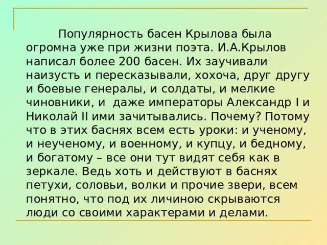  Популярность басен Крылова была огромна уже при жизни поэта. И.А.Крылов написал более 200 басен. Их заучивали наизусть и пересказывали, хохоча, друг другу и боевые генералы, и солдаты, и мелкие чиновники, и даже императоры Александр I и Николай II ими зачитывались. Почему? Потому что в этих баснях всем есть уроки: и ученому, и неученому, и военному, и купцу, и бедному, и богатому – все они тут видят себя как в зеркале. Ведь хоть и действуют в баснях петухи, соловьи, волки и прочие звери, всем понятно, что под их личиною скрываются люди со своими характерами и делами. 