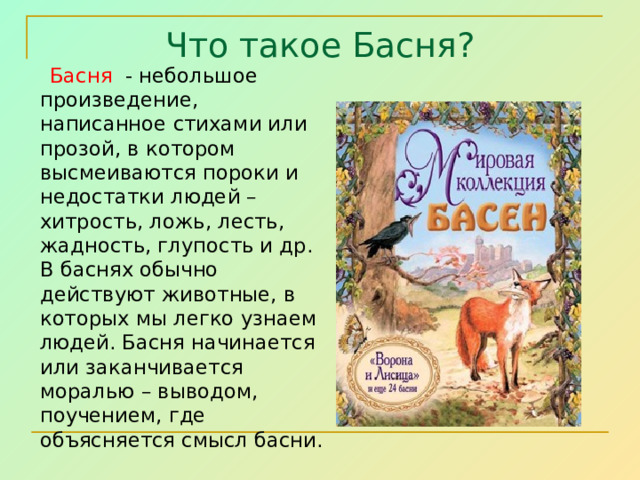 Что такое Басня?  Басня - небольшое произведение, написанное стихами или прозой, в котором высмеиваются пороки и недостатки людей – хитрость, ложь, лесть, жадность, глупость и др. В баснях обычно действуют животные, в которых мы легко узнаем людей. Басня начинается или заканчивается моралью – выводом, поучением, где объясняется смысл басни. 