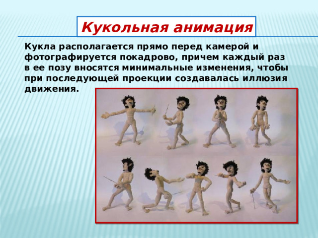 Кукольная анимация Кукла располагается прямо перед камерой и фотографируется покадрово, причем каждый раз в ее позу вносятся минимальные изменения, чтобы при последующей проекции создавалась иллюзия движения. 
