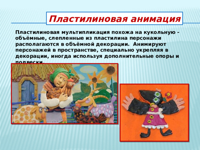 Пластилиновая анимация Пластилиновая мультипликация похожа на кукольную - объёмные, слепленные из пластилина персонажи располагаются в объёмной декорации. Анимируют персонажей в пространстве, специально укрепляя в декорации, иногда используя дополнительные опоры и подвески. 