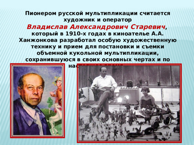 Пионером русской мультипликации считается  художник и оператор Владислав Александрович Старевич , который в 1910-х годах в киноателье А.А. Ханжонкова разработал особую художественную технику и прием для постановки и съемки объемной кукольной мультипликации, сохранившуюся в своих основных чертах и по настоящее время. 