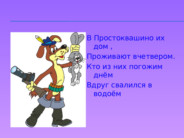 В Простоквашино их дом , Проживают вчетвером. Кто из них погожим днём Вдруг свалился в водоём 