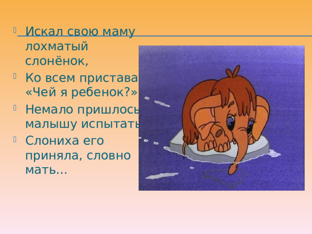 Искал свою маму лохматый слонёнок, Ко всем приставал: «Чей я ребенок?» Немало пришлось малышу испытать! Слониха его приняла, словно мать… 