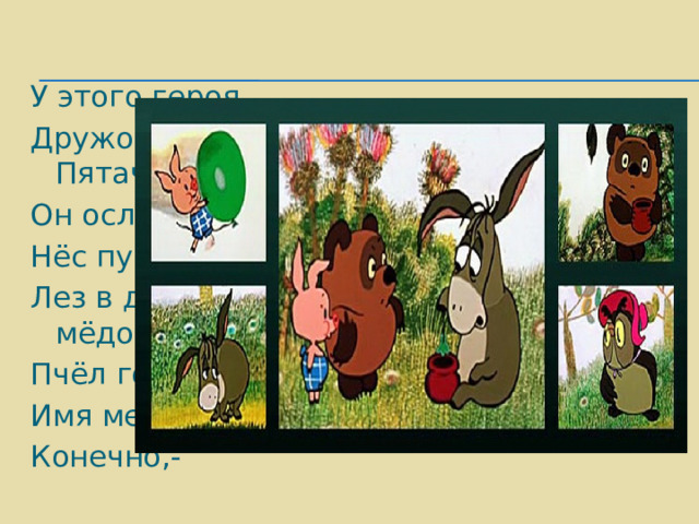У этого героя Дружок есть- Пятачок, Он ослику в подарок Нёс пустой горшок, Лез в дупло за мёдом, Пчёл гонял и мух. Имя медвежонка, Конечно,- 