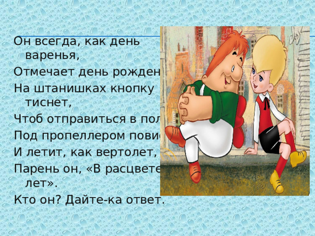 Он всегда, как день варенья, Отмечает день рождения, На штанишках кнопку тиснет, Чтоб отправиться в полет, Под пропеллером повиснет И летит, как вертолет, Парень он, «В расцвете лет». Кто он? Дайте-ка ответ. 