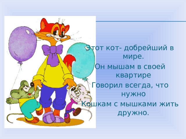 Этот кот- добрейший в мире. Он мышам в своей квартире Говорил всегда, что нужно Кошкам с мышками жить дружно. 