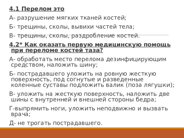 4.1 Перелом это А- разрушение мягких тканей костей; Б- трещины, сколы, вывихи частей тела; В- трещины, сколы, раздробление костей. 4.2* Как оказать первую медицинскую помощь при переломе костей таза? А- обработать место перелома дезинфицирующим средством, наложить шину; Б- пострадавшего уложить на ровную жесткую поверхность, под согнутые и разведенные коленные суставы подложить валик (поза лягушки); В- уложить на жесткую поверхность, наложить две шины с внутренней и внешней стороны бедра; Г-выпрямить ноги, уложить неподвижно и вызвать врача; Д- не трогать пострадавшего. 