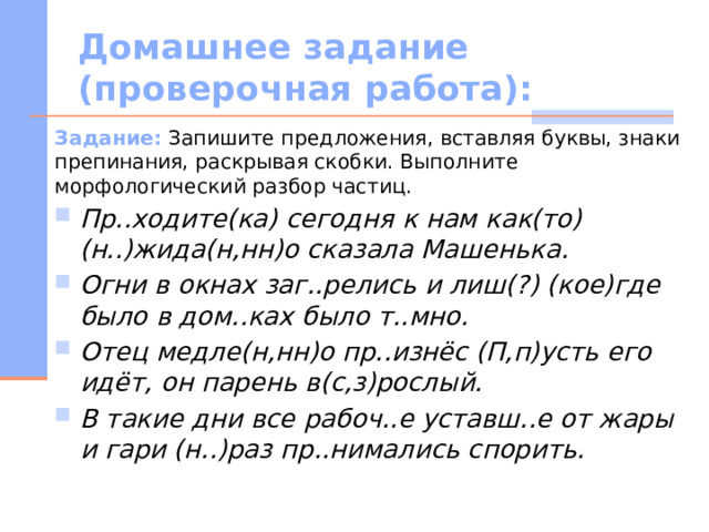 Домашнее задание (проверочная работа): Задание: Запишите предложения, вставляя буквы, знаки препинания, раскрывая скобки. Выполните морфологический разбор частиц. Пр..ходите(ка) сегодня к нам как(то) (н..)жида(н,нн)о сказала Машенька. Огни в окнах заг..релись и лиш(?) (кое)где было в дом..ках было т..мно. Отец медле(н,нн)о пр..изнёс (П,п)усть его идёт, он парень в(с,з)рослый. В такие дни все рабоч..е уставш..е от жары и гари (н..)раз пр..нимались спорить. 