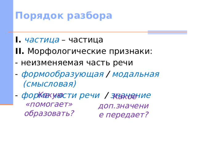 Порядок разбора I.  частица – частица II. Морфологические признаки: - неизменяемая часть речи - формообразующая / модальная (смысловая) - форма части речи / значение   Какую «помогает» образовать?    Какое доп.значение передает?   