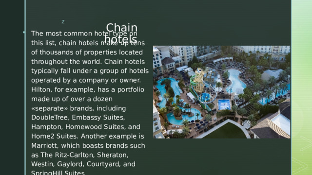 Chain hotels The most common hotel type on this list, chain hotels make up tens of thousands of properties located throughout the world. Chain hotels typically fall under a group of hotels operated by a company or owner. Hilton, for example, has a portfolio made up of over a dozen «separate» brands, including DoubleTree, Embassy Suites, Hampton, Homewood Suites, and Home2 Suites. Another example is Marriott, which boasts brands such as The Ritz-Carlton, Sheraton, Westin, Gaylord, Courtyard, and SpringHill Suites Сетевые отели Наиболее распространенный тип отелей в этом списке — сетевые отели , насчитывающие десятки тысяч отелей, расположенных по всему миру. Сетевые отели обычно относятся к группе отелей, управляемых компанией или владельцем. Hilton, например, имеет портфолио, состоящее из более чем дюжины «отдельных» брендов , включая DoubleTree, Embassy Suites, Hampton, Homewood Suites и Home2 Suites. Другой пример — Marriott , который может похвастаться такими брендами, как The Ritz-Carlton, Sheraton, Westin, Gaylord, Courtyard и SpringHill Suites  