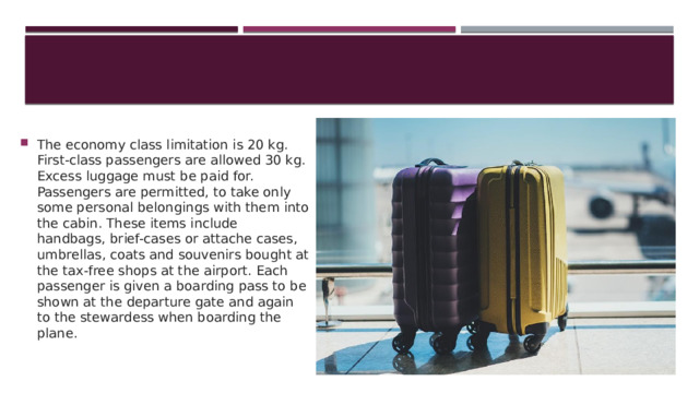The economy class limitation is 20 kg. First-class passengers are allowed 30 kg. Excess luggage must be paid for. Passengers are permitted, to take only some personal belongings with them into the cabin. These items include handbags, brief-cases or attache cases, umbrellas, coats and souvenirs bought at the tax-free shops at the airport. Each passenger is given a boarding pass to be shown at the departure gate and again to the stewardess when boarding the plane. Пассажирам, путешествующим в эконом-классе, разрешается бесплатно провезти до 20 кг багажа. Пассажирам, путешествующим первым классом (бизнес-классом), разрешается бесплатно провезти до 30 кг багажа. За любой килограмм багажа, превышающий установленные нормы бесплатного провоза багажа, производится дополнительная оплата в соответствии с багажным тарифом. Вы можете взять с собой в салон некоторые личные вещи. Они включают женские сумочки, кейсы, портфели для документов, зонты, плащи и сувениры, купленные в магазинах беспошлинной продажи в аэропорту. У каждого пассажира есть посадочный талон, который необходимо предъявить при посадке на авиалайнер и стюардессе в салоне самолета.  