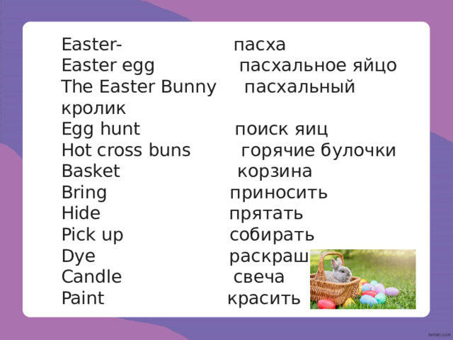 Easter- пасха Easter egg пасхальное яйцо The Easter Bunny пасхальный кролик Egg hunt поиск яиц Hot cross buns горячие булочки Basket корзина Bring приносить Hide прятать Pick up собирать Dye раскрашивать Candle свеча Paint красить 