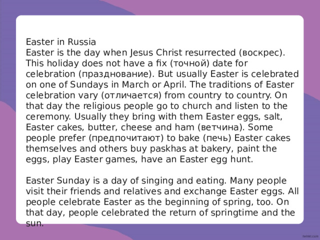 Easter in Russia Easter is the day when Jesus Christ resurrected (воскрес). This holiday does not have a fix (точной) date for celebration (празднование). But usually Easter is celebrated on one of Sundays in March or April. The traditions of Easter celebration vary (отличается) from country to country. On that day the religious people go to church and listen to the ceremony. Usually they bring with them Easter eggs, salt, Easter cakes, butter, cheese and ham (ветчина). Some people prefer (предпочитают) to bake (печь) Easter cakes themselves and others buy paskhas at bakery, paint the eggs, play Easter games, have an Easter egg hunt. Easter Sunday is a day of singing and eating. Many people visit their friends and relatives and exchange Easter eggs. All people celebrate Easter as the beginning of spring, too. On that day, people celebrated the return of springtime and the sun. 