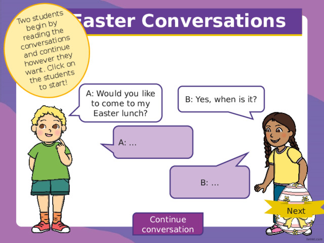 Two students begin by reading the conversations and continue however they want. Click on the students to start! Easter Conversations A: Would you like to come to my Easter lunch? B: Yes, when is it? A: … B: … Next Continue conversation 