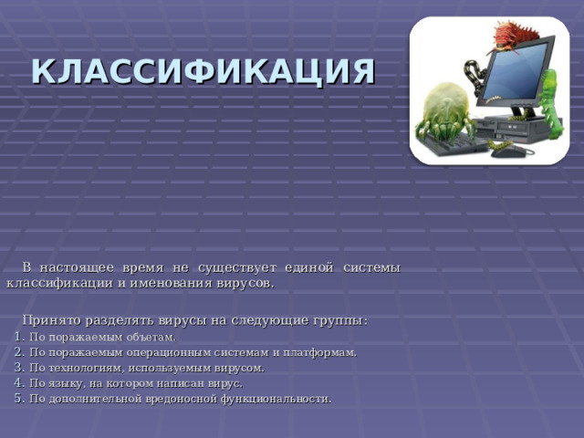 КЛАССИФИКАЦИЯ В настоящее время не существует единой системы классификации и именования вирусов. Принято разделять вирусы на следующие группы : По поражаемым объетам. По поражаемым операционным системам и платформам. По технологиям, используемым вирусом. По языку, на котором написан вирус. По дополнительной вредоносной функциональности. 
