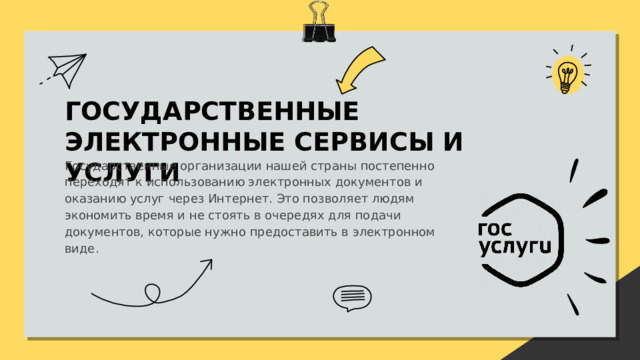 ГОСУДАРСТВЕННЫЕ ЭЛЕКТРОННЫЕ СЕРВИСЫ И УСЛУГИ Государственные организации нашей страны постепенно переходят к использованию электронных документов и оказанию услуг через Интернет. Это позволяет людям экономить время и не стоять в очередях для подачи документов, которые нужно предоставить в электронном виде. 