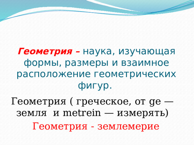 Геометрия – наука, изучающая формы, размеры и взаимное расположение геометрических фигур.   Геометрия ( греческое, от ge — земля и metrein — измерять)  Геометрия - землемерие 