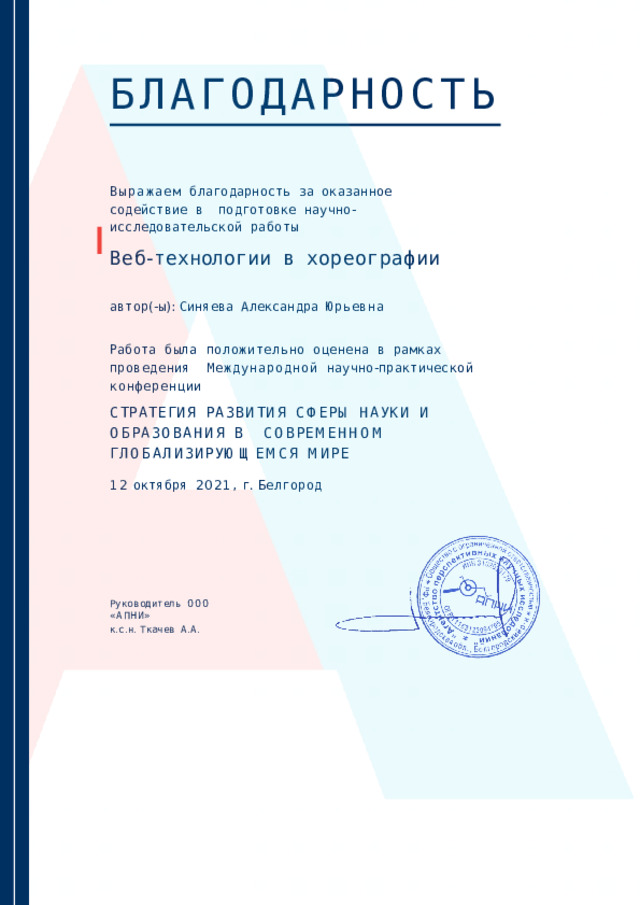 БЛАГОДАРНОСТЬ Выражаем  благодарность  за  оказанное  содействие  в  подготовке  научно - исследовательской  работы Веб - технологи и  в  хореографии автор (- ы ):  Синяева  Александра  Юрьевна Работа  была  положительно  оценена  в  рамках  проведения  Международно й  научно - практическо й  конференции С Т Р А Т Е Г И Я  Р А З В И Т И Я  С Ф Е Р Ы  Н А У К И  И  О Б Р А З О В А Н И Я  В С О В Р Е М Е НН О М  Г Л О Б А Л И З И Р У Ю Щ Е М С Я  М И РЕ 1 2  октябр я  2021 ,  г .  Белгород Руководитель  ОО О  « АПНИ » к . с . н .  Ткаче в  А . А . 