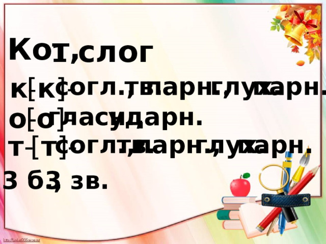 Кот, 1 слог тв. к - парн. парн., глух. [ к ]- согл., гласн., [ о ]- ударн. о - [ т ]- согл., тв. парн., парн. глух. т - 3 б., 3 зв. 