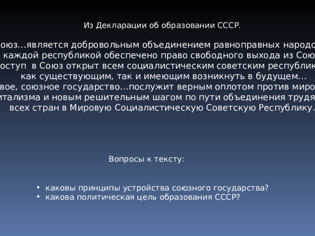 Из Декларации об образовании СССР. Союз…является добровольным объединением равноправных народов… за каждой республикой обеспечено право свободного выхода из Союза… Доступ в Союз открыт всем социалистическим советским республикам,  как существующим, так и имеющим возникнуть в будущем… новое, союзное государство…послужит верным оплотом против мирового  капитализма и новым решительным шагом по пути объединения трудящихся всех стран в Мировую Социалистическую Советскую Республику. Вопросы к тексту:  каковы принципы устройства союзного государства?  какова политическая цель образования СССР? 