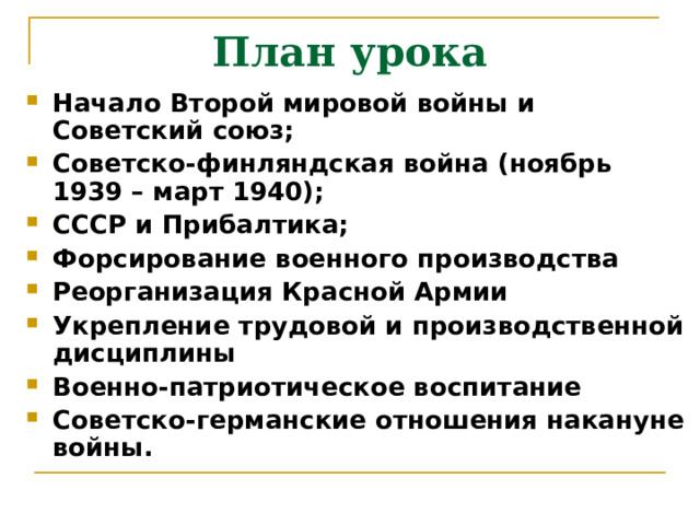 План урока Начало Второй мировой войны и Советский союз; Советско-финляндская война (ноябрь 1939 – март 1940); СССР и Прибалтика; Форсирование военного производства Реорганизация Красной Армии Укрепление трудовой и производственной дисциплины Военно-патриотическое воспитание Советско-германские отношения накануне войны. 