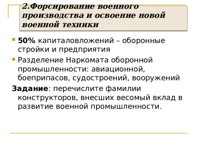 2.Форсирование военного производства и освоение новой военной техники 50% капиталовложений – оборонные стройки и предприятия Разделение Наркомата оборонной промышленности: авиационной, боеприпасов, судостроений, вооружений Задание : перечислите фамилии конструкторов, внесших весомый вклад в развитие военной промышленности. 