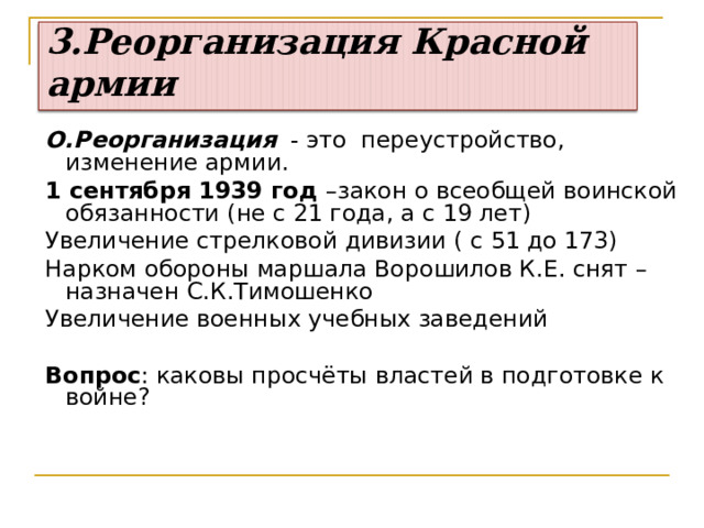 3.Реорганизация Красной армии О.Реорганизация - это  переустройство, изменение армии. 1 сентября 1939 год –закон о всеобщей воинской обязанности (не с 21 года, а с 19 лет) Увеличение стрелковой дивизии ( с 51 до 173) Нарком обороны маршала Ворошилов К.Е. снят –назначен С.К.Тимошенко Увеличение военных учебных заведений Вопрос : каковы просчёты властей в подготовке к войне? 