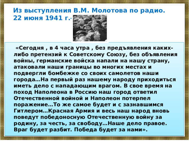 Из выступления В.М. Молотова по радио. 22 июня 1941 г.-  «Сегодня , в 4 часа утра , без предъявления каких-либо претензий к Советскому Союзу, без объявления войны, германские войска напали на нашу страну, атаковали наши границы во многих местах и подвергли бомбежке со своих самолетов наши города…На первый раз нашему народу приходиться иметь дело с нападающим врагом. В свое время на поход Наполеона в Россию наш город ответил Отечественной войной и Наполеон потерпел поражение…То же самое будет и с зазнавшимся Гитлером…Красная Армия и весь наш народ вновь поведут победоносную Отечественную войну за родину, за честь, за свободу…Наше дело правое. Враг будет разбит. Победа будет за нами». 