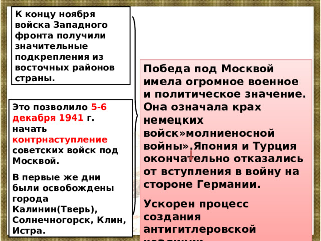 К концу ноября войска Западного фронта получили значительные подкрепления из восточных районов страны. Победа под Москвой имела огромное военное и политическое значение. Она означала крах немецких войск»молниеносной войны».Япония и Турция окончательно отказались от вступления в войну на стороне Германии. Ускорен процесс создания антигитлеровской коалиции. Это позволило 5-6 декабря 1941 г. начать контрнаступление советских войск под Москвой. В первые же дни были освобождены города Калинин(Тверь), Солнечногорск, Клин, Истра. 