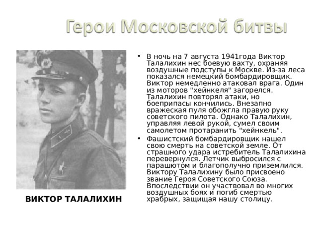 В ночь на 7 августа 1941года Виктор Талалихин нес боевую вахту, охраняя воздушные подступы к Москве. Из-за леса показался немецкий бомбардировщик. Виктор немедленно атаковал врага. Один из моторов 