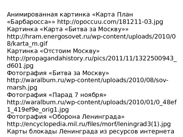 Анимированная картинка «Карта План «Барбаросса»» http://opoccuu.com/181211-03.jpg Картинка «Карта «Битва за Москву»» http://hram.energosovet.ru/wp-content/uploads/2010/08/karta_m.gif Картинка «Отстоим Москву» http://propagandahistory.ru/pics/2011/11/1322500943_d601.jpg Фотография «Битва за Москву» http://waralbum.ru/wp-content/uploads/2010/08/sov-marsh.jpg Фотография «Парад 7 ноября» http://waralbum.ru/wp-content/uploads/2010/01/0_48ef1_419ef9e_orig1.jpg Фотография «Оборона Ленинграда» http://encyclopedia.mil.ru/files/morf/leningrad3(1).jpg Карты блокады Ленинграда из ресурсов интернета 